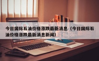 今日国际石油价格涨跌最新消息（今日国际石油价格涨跌最新消息新闻）