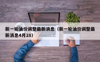 新一轮油价调整最新消息（新一轮油价调整最新消息4月28）