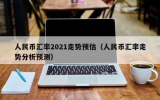 人民币汇率2021走势预估（人民币汇率走势分析预测）