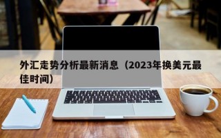 外汇走势分析最新消息（2023年换美元最佳时间）