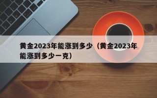 黄金2023年能涨到多少（黄金2023年能涨到多少一克）