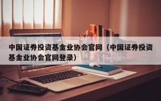 中国证券投资基金业协会官网（中国证券投资基金业协会官网登录）