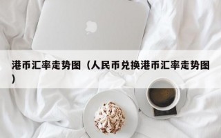 港币汇率走势图（人民币兑换港币汇率走势图）