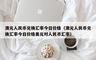 澳元人民币兑换汇率今日价格（澳元人民币兑换汇率今日价格美元对人民币汇率）