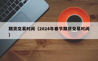 期货交易时间（2024年春节期货交易时间）