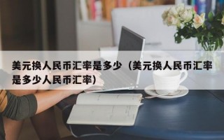 美元换人民币汇率是多少（美元换人民币汇率是多少人民币汇率）