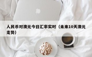 人民币对澳元今日汇率实时（未来10天澳元走势）