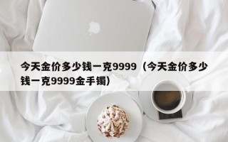 今天金价多少钱一克9999（今天金价多少钱一克9999金手镯）