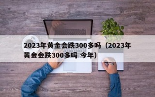 2023年黄金会跌300多吗（2023年黄金会跌300多吗 今年）