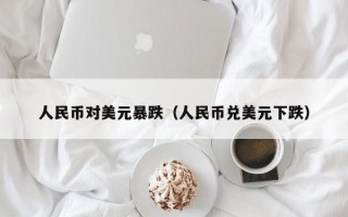 人民币对美元暴跌（人民币兑美元下跌）