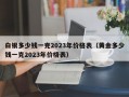 白银多少钱一克2023年价格表（黄金多少钱一克2023年价格表）