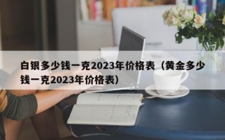 白银多少钱一克2023年价格表（黄金多少钱一克2023年价格表）