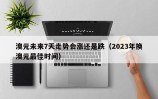 澳元未来7天走势会涨还是跌（2023年换澳元最佳时间）