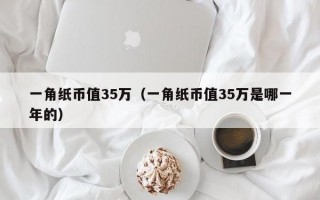 一角纸币值35万（一角纸币值35万是哪一年的）