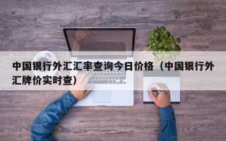 中国银行外汇汇率查询今日价格（中国银行外汇牌价实时查）