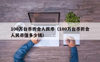 100万台币折合人民币（100万台币折合人民币值多少钱）