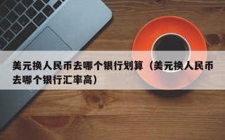 美元换人民币去哪个银行划算（美元换人民币去哪个银行汇率高）