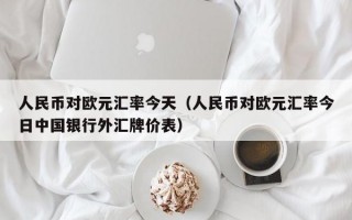 人民币对欧元汇率今天（人民币对欧元汇率今日中国银行外汇牌价表）