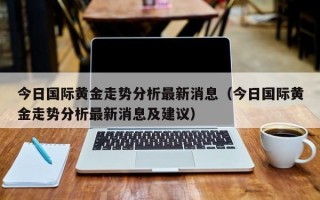 今日国际黄金走势分析最新消息（今日国际黄金走势分析最新消息及建议）