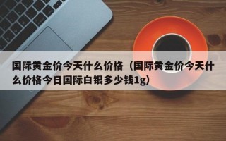 国际黄金价今天什么价格（国际黄金价今天什么价格今日国际白银多少钱1g）