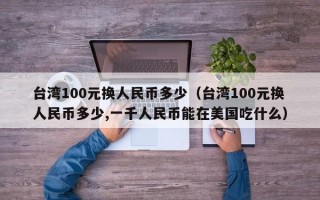 台湾100元换人民币多少（台湾100元换人民币多少,一千人民币能在美国吃什么）