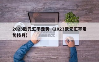 2023欧元汇率走势（2023欧元汇率走势按月）