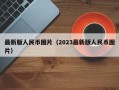 最新版人民币图片（2023最新版人民币图片）