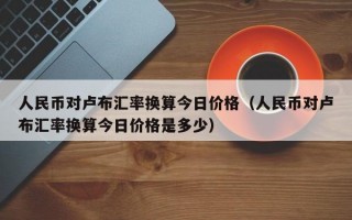 人民币对卢布汇率换算今日价格（人民币对卢布汇率换算今日价格是多少）