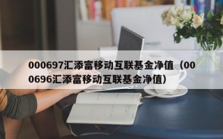 000697汇添富移动互联基金净值（000696汇添富移动互联基金净值）