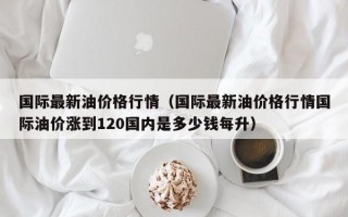 国际最新油价格行情（国际最新油价格行情国际油价涨到120国内是多少钱每升）