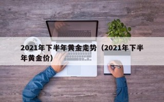 2021年下半年黄金走势（2021年下半年黄金价）