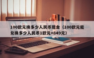 100欧元换多少人民币现金（100欧元能兑换多少人民币1欧元=849元）