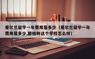 爱尔兰留学一年费用是多少（爱尔兰留学一年费用是多少,都柏林这个学校怎么样）