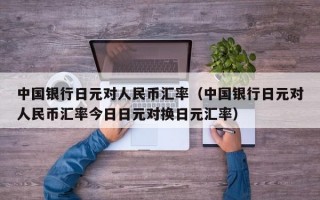 中国银行日元对人民币汇率（中国银行日元对人民币汇率今日日元对换日元汇率）