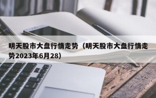 明天股市大盘行情走势（明天股市大盘行情走势2023年6月28）