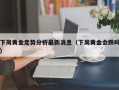 下周黄金走势分析最新消息（下周黄金会跌吗）