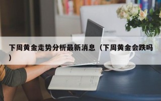 下周黄金走势分析最新消息（下周黄金会跌吗）