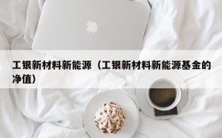 工银新材料新能源（工银新材料新能源基金的净值）