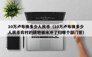 10万卢布换多少人民币（10万卢布换多少人民币农村的耕地被水冲了归哪个部门管）