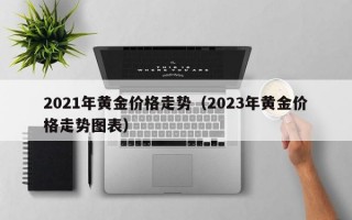 2021年黄金价格走势（2023年黄金价格走势图表）