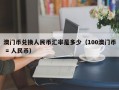 澳门币兑换人民币汇率是多少（100澳门币 = 人民币）