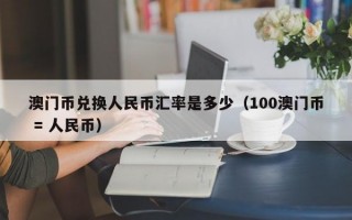 澳门币兑换人民币汇率是多少（100澳门币 = 人民币）