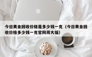 今日黄金回收价格是多少钱一克（今日黄金回收价格多少钱一克官网周大福）