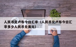 人民币兑卢布今日汇率（人民币兑卢布今日汇率多少人民币兑美元）