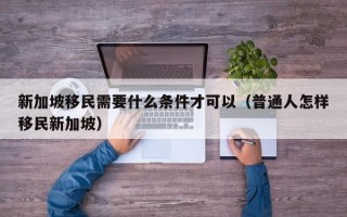 新加坡移民需要什么条件才可以（普通人怎样移民新加坡）