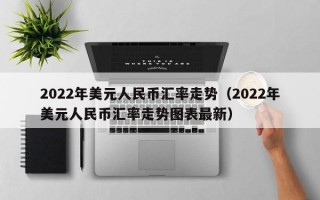 2022年美元人民币汇率走势（2022年美元人民币汇率走势图表最新）