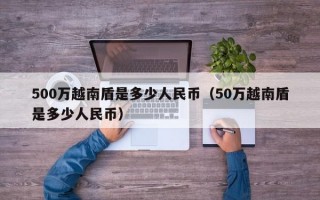 500万越南盾是多少人民币（50万越南盾是多少人民币）