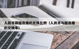 人民币跟越南盾的兑换比例（人民币与越南盾的兑换率）