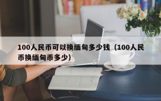 100人民币可以换缅甸多少钱（100人民币换缅甸币多少）