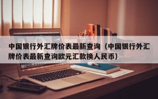 中国银行外汇牌价表最新查询（中国银行外汇牌价表最新查询欧元汇款换人民币）